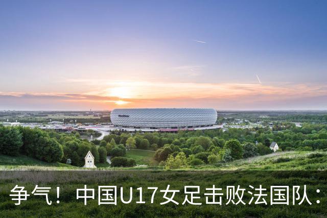 争气！中国U17女足击败法国队：强势回击法国足协主席争议言论