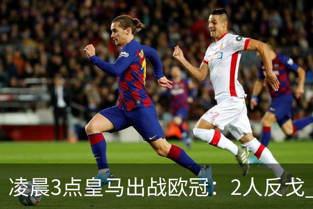 凌晨3点皇马出战欧冠：2人反戈 穆帅3处变招 姆巴佩冲击5连斩
