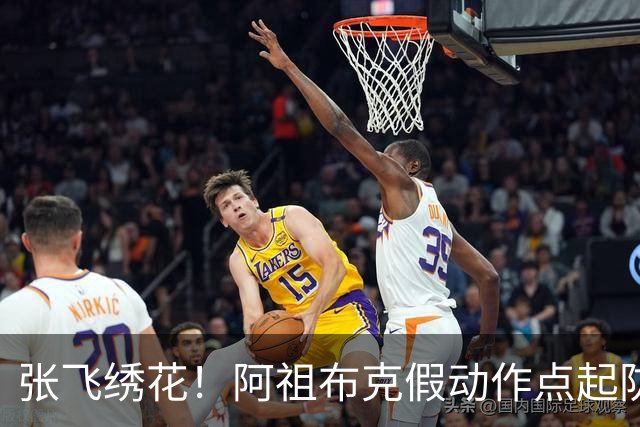 张飞绣花！阿祖布克假动作点起防守，随后拉满弓双手暴扣