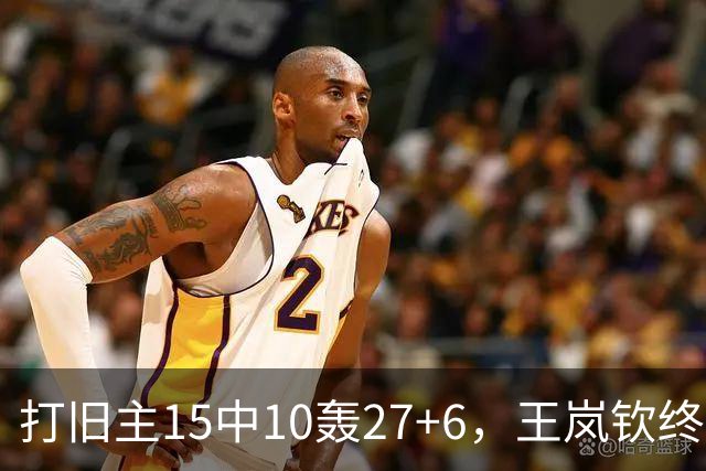 打旧主15中10轰27+6，王岚钦终于醒了，山东这钱没白花，邱彪猛夸