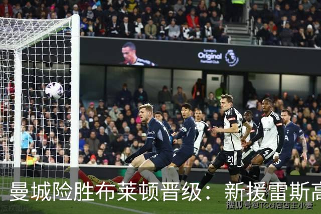 曼城险胜布莱顿晋级：新援雷斯高光表现与防线隐患并存