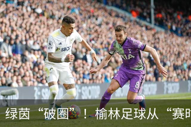 绿茵“破圈”！榆林足球从“赛时热度”走向“全年运营”