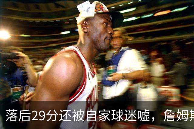 落后29分还被自家球迷嘘，詹姆斯首秀夜76人逆转骑士