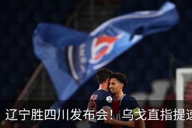 辽宁胜四川发布会！乌戈直指提速点赞2将，库珀表态强调磨合！